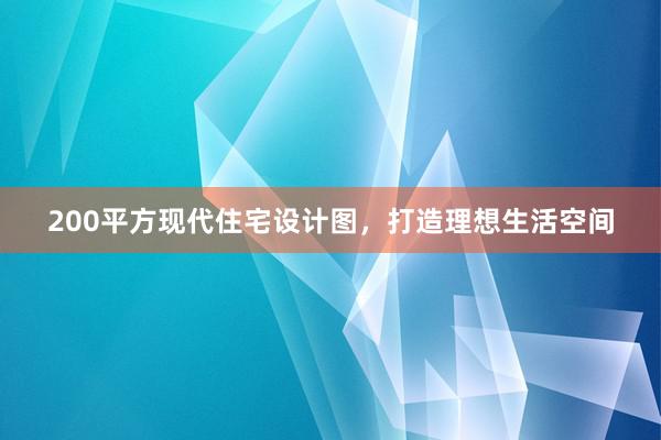 200平方现代住宅设计图，打造理想生活空间